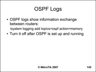OSPF Logs
●   OSPF logs show information exchange
    between routers:
    /system logging add topics=ospf action=memory
●   Turn it off after OSPF is set up and running




                     © MikroTik 2007                145
 