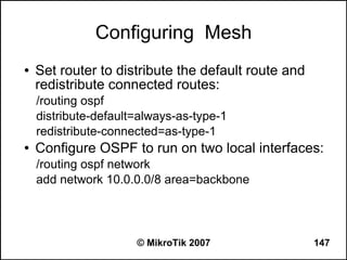 Configuring Mesh
●   Set router to distribute the default route and
    redistribute connected routes:
    /routing ospf
    distribute-default=always-as-type-1
    redistribute-connected=as-type-1
●   Configure OSPF to run on two local interfaces:
    /routing ospf network
    add network 10.0.0.0/8 area=backbone




                      © MikroTik 2007                147
 