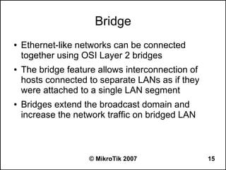 Bridge
●   Ethernet-like networks can be connected
    together using OSI Layer 2 bridges
●   The bridge feature allows interconnection of
    hosts connected to separate LANs as if they
    were attached to a single LAN segment
●   Bridges extend the broadcast domain and
    increase the network traffic on bridged LAN



                    © MikroTik 2007                15
 