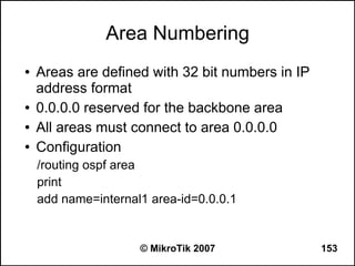 Area Numbering
●   Areas are defined with 32 bit numbers in IP
    address format
●   0.0.0.0 reserved for the backbone area
●   All areas must connect to area 0.0.0.0
●   Configuration
    /routing ospf area
    print
    add name=internal1 area-id=0.0.0.1


                     © MikroTik 2007              153
 
