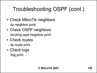 Troubleshooting OSPF (cont.)
●   Check MikroTik neighbors
    /ip neighbor print
●   Check OSPF neighbors
    /routing ospf neighbor print
●   Check routes
    /ip route print
●   Check logs
    /log print


                         © MikroTik 2007   155
 