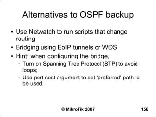 Alternatives to OSPF backup
●   Use Netwatch to run scripts that change
    routing
●   Bridging using EoIP tunnels or WDS
●   Hint: when configuring the bridge,
    –   Turn on Spanning Tree Protocol (STP) to avoid
        loops;
    –   Use port cost argument to set ‘preferred’ path to
        be used.



                        © MikroTik 2007                     156
 