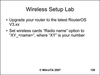 Wireless Setup Lab
●   Upgrade your router to the latest RouterOS
    V3.xx
●   Set wireless cards “Radio name” option to
    “XY_<name>”, where “XY” is your number




                    © MikroTik 2007              158
 