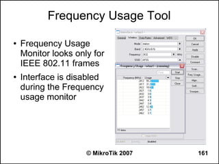 Frequency Usage Tool

●   Frequency Usage
    Monitor looks only for
    IEEE 802.11 frames
●   Interface is disabled
    during the Frequency
    usage monitor




                     © MikroTik 2007   161
 