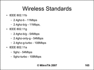 Wireless Standards
●   IEEE 802.11b
    –   2.4ghz-b - 11Mbps
    –   2.4ghz-b/g - 11Mbps,
●   IEEE 802.11g
    –   2.4ghz-b/g - 54Mbps
    –   2.4ghz-only-g - 54Mbps
    –   2.4ghz-g-turbo - 108Mbps
●   IEEE 802.11a
    –   5ghz - 54Mbps
    –   5ghz-turbo - 108Mbps


                         © MikroTik 2007   165
 