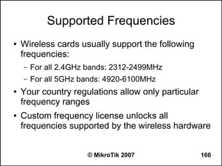 Supported Frequencies
●   Wireless cards usually support the following
    frequencies:
    –   For all 2.4GHz bands: 2312-2499MHz
    –   For all 5GHz bands: 4920-6100MHz
●   Your country regulations allow only particular
    frequency ranges
●   Custom frequency license unlocks all
    frequencies supported by the wireless hardware


                      © MikroTik 2007                166
 