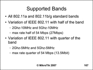 Supported Bands
●   All 802.11a and 802.11b/g standard bands
●   Variation of IEEE 802.11 with half of the band
    –   2Ghz-10MHz and 5Ghz-10MHz
    –   max rate half of 54 Mbps (27Mbps)
●   Variation of IEEE 802.11 with quarter of the
    band
    –   2Ghz-5MHz and 5Ghz-5MHz
    –   max rate quarter of 54 Mbps (13.5Mbit)


                        © MikroTik 2007              167
 