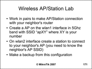 Wireless AP/Station Lab
●   Work in pairs to make AP/Station connection
    with your neighbor's router
●   Create a AP on the wlan1 interface in 5Ghz
    band with SSID “apXY” where XY is your
    number
●   On wlan2 interface create a station to connect
    to your neighbor's AP (you need to know the
    neighbor's AP SSID)
●   Make a backup from this configuration

                    © MikroTik 2007              171
 