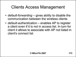 Clients Access Management
●   default-forwarding – gives ability to disable the
    communication between the wireless clients
●   default-authentication – enables AP to register
    a client even if it is not in access list. In turn for
    client it allows to associate with AP not listed in
    client's connect list




                      © MikroTik 2007                  173
 