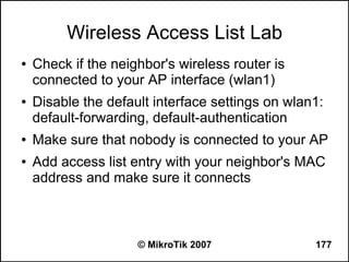 Wireless Access List Lab
●   Check if the neighbor's wireless router is
    connected to your AP interface (wlan1)
●   Disable the default interface settings on wlan1:
    default-forwarding, default-authentication
●   Make sure that nobody is connected to your AP
●   Add access list entry with your neighbor's MAC
    address and make sure it connects



                     © MikroTik 2007              177
 