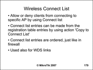 Wireless Connect List
●Allow or deny clients from connecting to
specific AP by using Connect list
● Connect list entries can be made from the
registration table entries by using action 'Copy to
Connect List'
● Connect list entries are ordered, just like in
firewall
●   Used also for WDS links


                  © MikroTik 2007                  179
 