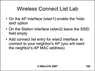 Wireless Connect List Lab
●   On the AP interface (wlan1) enable the 'hide-
    ssid' option
●   On the Station interface (wlan2) leave the SSID
    field empty
●   Add connect list entry for wlan2 interface to
    connect to your neighbor's AP (you will need
    the neighbor's AP MAC address)



                     © MikroTik 2007                182
 
