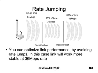 Rate Jumping
             5% of time
                                                    80% of time
              54Mbps
                               15% of time            48Mbps
                                 36Mbps




                     Recalibration        Recalibration

●   You can optimize link performance, by avoiding
    rate jumps, in this case link will work more
    stable at 36Mbps rate

                          © MikroTik 2007                         184
 