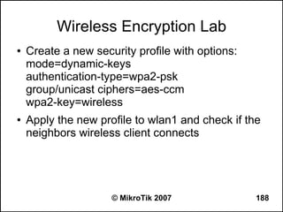Wireless Encryption Lab
●   Create a new security profile with options:
    mode=dynamic-keys
    authentication-type=wpa2-psk
    group/unicast ciphers=aes-ccm
    wpa2-key=wireless
●   Apply the new profile to wlan1 and check if the
    neighbors wireless client connects




                     © MikroTik 2007              188
 