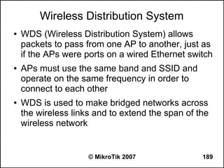 Wireless Distribution System
●   WDS (Wireless Distribution System) allows
    packets to pass from one AP to another, just as
    if the APs were ports on a wired Ethernet switch
●   APs must use the same band and SSID and
    operate on the same frequency in order to
    connect to each other
●   WDS is used to make bridged networks across
    the wireless links and to extend the span of the
    wireless network


                     © MikroTik 2007              189
 