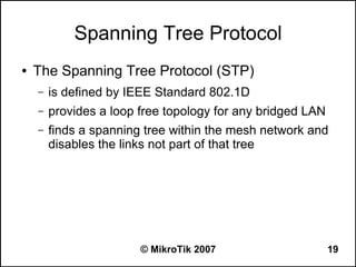 Spanning Tree Protocol
●   The Spanning Tree Protocol (STP)
    –   is defined by IEEE Standard 802.1D
    –   provides a loop free topology for any bridged LAN
    –   finds a spanning tree within the mesh network and
        disables the links not part of that tree




                        © MikroTik 2007                     19
 