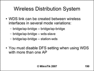 Wireless Distribution System
●   WDS link can be created between wireless
    interfaces in several mode variations:
    –   bridge/ap-bridge – bridge/ap-bridge
    –   bridge/ap-bridge – wds-slave
    –   bridge/ap-bridge – station-wds

●   You must disable DFS setting when using WDS
    with more than one AP


                        © MikroTik 2007        190
 