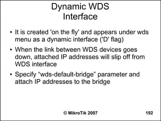 Dynamic WDS
                  Interface
●   It is created 'on the fly' and appears under wds
    menu as a dynamic interface ('D' flag)
●   When the link between WDS devices goes
    down, attached IP addresses will slip off from
    WDS interface
●   Specify “wds-default-bridge” parameter and
    attach IP addresses to the bridge



                     © MikroTik 2007                 192
 