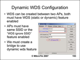 Dynamic WDS Configuration
●   WDS can be created between two APs, both
    must have WDS (static or dynamic) feature
    enabled
●   APs must have
    same SSID or the
    “WDS ignore SSID”
    feature enabled
●   We must create a
    bridge to use
    dynamic wds feature
                        © MikroTik 2007         193
 