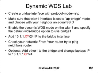 Dynamic WDS Lab
●   Create a bridge interface with protocol-mode=rstp
●   Make sure that wlan1 interface is set to “ap-bridge” mode
    and choose with your neighbor an equal SSID
●   Enable the dynamic WDS mode on the wlan1 and specify
    the default-wds-bridge option to use bridge1
●   Add 10.1.1.XY/24 IP to the bridge interface
●   Check your network: From Your router try to ping
    neighbors router
●   Optional: Add ether1 to the bridge and change laptops IP
    to 10.1.1.1XY/24



                         © MikroTik 2007                    195
 