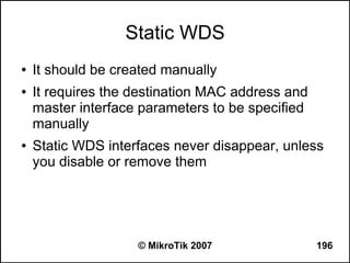 Static WDS
●   It should be created manually
●   It requires the destination MAC address and
    master interface parameters to be specified
    manually
●   Static WDS interfaces never disappear, unless
    you disable or remove them




                    © MikroTik 2007               196
 