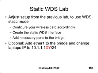 Static WDS Lab
●   Adjust setup from the previous lab, to use WDS
    static mode
    –   Configure your wireless card accordingly
    –   Create the static WDS interface
    –   Add necessary ports to the bridge
●   Optional: Add ether1 to the bridge and change
    laptops IP to 10.1.1.1XY/24




                        © MikroTik 2007            199
 