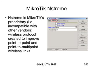 MikroTik Nstreme
●   Nstreme is MikroTik's
    proprietary (i.e.,
    incompatible with
    other vendors)
    wireless protocol
    created to improve
    point-to-point and
    point-to-multipoint
    wireless links.


                    © MikroTik 2007   205
 