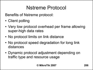 Nstreme Protocol
Benefits of Nstreme protocol:
●   Client polling
●   Very low protocol overhead per frame allowing
    super-high data rates
●   No protocol limits on link distance
●   No protocol speed degradation for long link
    distances
●   Dynamic protocol adjustment depending on
    traffic type and resource usage

                     © MikroTik 2007              206
 