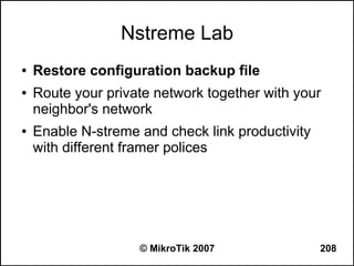 Nstreme Lab
●   Restore configuration backup file
●   Route your private network together with your
    neighbor's network
●   Enable N-streme and check link productivity
    with different framer polices




                    © MikroTik 2007               208
 