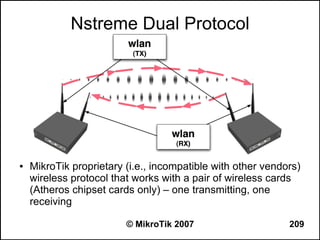 Nstreme Dual Protocol




●   MikroTik proprietary (i.e., incompatible with other vendors)
    wireless protocol that works with a pair of wireless cards
    (Atheros chipset cards only) – one transmitting, one
    receiving

                         © MikroTik 2007                     209
 