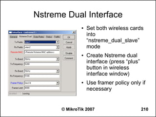 Nstreme Dual Interface
               ●   Set both wireless cards
                   into
                   “nstreme_dual_slave”
                   mode
               ●   Create Nstreme dual
                   interface (press “plus”
                   button in wireless
                   interface window)
               ●   Use framer policy only if
                   necessary


      © MikroTik 2007                        210
 