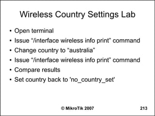 Wireless Country Settings Lab
●   Open terminal
●   Issue “/interface wireless info print” command
●   Change country to “australia”
●   Issue “/interface wireless info print” command
●   Compare results
●   Set country back to 'no_country_set'



                      © MikroTik 2007                213
 