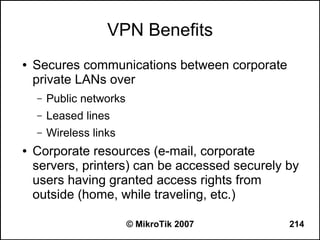 VPN Benefits
●   Secures communications between corporate
    private LANs over
    –   Public networks
    –   Leased lines
    –   Wireless links
●   Corporate resources (e-mail, corporate
    servers, printers) can be accessed securely by
    users having granted access rights from
    outside (home, while traveling, etc.)

                          © MikroTik 2007       214
 