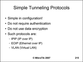 Simple Tunneling Protocols

●   Simple in configuration!
●   Do not require authentication
●   Do not use data encryption
●   Such protocols are:
    –   IPIP (IP over IP)
    –   EOIP (Ethernet over IP)
    –   VLAN (Virtual LAN)


                            © MikroTik 2007   215
 