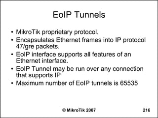 EoIP Tunnels
●   MikroTik proprietary protocol.
●   Encapsulates Ethernet frames into IP protocol
    47/gre packets.
●   EoIP interface supports all features of an
    Ethernet interface.
●   EoIP Tunnel may be run over any connection
    that supports IP
●   Maximum number of EoIP tunnels is 65535



                    © MikroTik 2007             216
 
