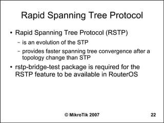 Rapid Spanning Tree Protocol
●   Rapid Spanning Tree Protocol (RSTP)
    –   is an evolution of the STP
    –   provides faster spanning tree convergence after a
        topology change than STP
●   rstp-bridge-test package is required for the
    RSTP feature to be available in RouterOS




                        © MikroTik 2007                     22
 