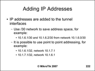 Adding IP Addresses
●   IP addresses are added to the tunnel
    interfaces
    –   Use /30 network to save address space, for
        example:
         ●   10.1.6.1/30 and 10.1.6.2/30 from network 10.1.6.0/30
    –   It is possible to use point to point addressing, for
        example:
         ●   10.1.6.1/32, network 10.1.7.1
         ●   10.1.7.1/32, network 10.1.6.1


                            © MikroTik 2007                         222
 