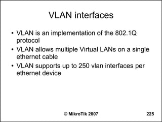VLAN interfaces
●   VLAN is an implementation of the 802.1Q
    protocol
●   VLAN allows multiple Virtual LANs on a single
    ethernet cable
●   VLAN supports up to 250 vlan interfaces per
    ethernet device




                    © MikroTik 2007             225
 