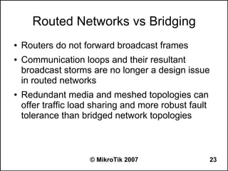 Routed Networks vs Bridging
●   Routers do not forward broadcast frames
●   Communication loops and their resultant
    broadcast storms are no longer a design issue
    in routed networks
●   Redundant media and meshed topologies can
    offer traffic load sharing and more robust fault
    tolerance than bridged network topologies



                     © MikroTik 2007                   23
 