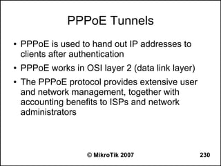 PPPoE Tunnels
●   PPPoE is used to hand out IP addresses to
    clients after authentication
●   PPPoE works in OSI layer 2 (data link layer)
●   The PPPoE protocol provides extensive user
    and network management, together with
    accounting benefits to ISPs and network
    administrators



                    © MikroTik 2007                230
 