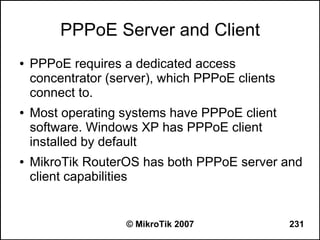 PPPoE Server and Client
●   PPPoE requires a dedicated access
    concentrator (server), which PPPoE clients
    connect to.
●   Most operating systems have PPPoE client
    software. Windows XP has PPPoE client
    installed by default
●   MikroTik RouterOS has both PPPoE server and
    client capabilities


                    © MikroTik 2007              231
 