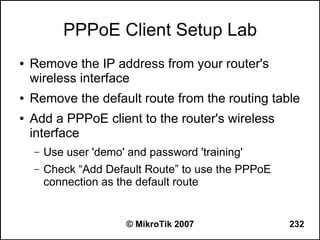 PPPoE Client Setup Lab
●   Remove the IP address from your router's
    wireless interface
●   Remove the default route from the routing table
●   Add a PPPoE client to the router's wireless
    interface
    –   Use user 'demo' and password 'training'
    –   Check “Add Default Route” to use the PPPoE
        connection as the default route


                        © MikroTik 2007              232
 