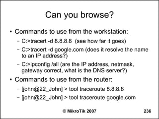 Can you browse?
●   Commands to use from the workstation:
    –   C:>tracert -d 8.8.8.8 (see how far it goes)
    –   C:>tracert -d google.com (does it resolve the name
        to an IP address?)
    –   C:>ipconfig /all (are the IP address, netmask,
        gateway correct, what is the DNS server?)
●   Commands to use from the router:
    –   [john@22_John] > tool traceroute 8.8.8.8
    –   [john@22_John] > tool traceroute google.com

                        © MikroTik 2007                  236
 