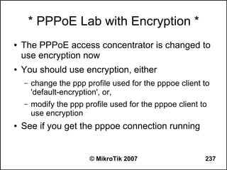 * PPPoE Lab with Encryption *
●   The PPPoE access concentrator is changed to
    use encryption now
●   You should use encryption, either
    –   change the ppp profile used for the pppoe client to
        'default-encryption', or,
    –   modify the ppp profile used for the pppoe client to
        use encryption
●   See if you get the pppoe connection running


                         © MikroTik 2007                  237
 