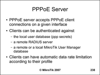 PPPoE Server
●   PPPoE server accepts PPPoE client
    connections on a given interface
●   Clients can be authenticated against
    –   the local user database (ppp secrets)
    –   a remote RADIUS server
    –   a remote or a local MikroTik User Manager
        database
●   Clients can have automatic data rate limitation
    according to their profile

                        © MikroTik 2007             238
 