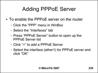 Adding PPPoE Server
●   To enable the PPPoE server on the router
    –   Click the “PPP” menu in WinBox
    –   Select the “Interfaces” tab
    –   Press “PPPoE Server” button to open up the
        PPPoE Server list
    –   Click “+” to add a PPPoE Server
    –   Select the interface (ether1) for PPPoE server and
        click “OK”



                         © MikroTik 2007                239
 