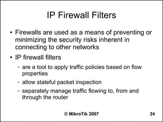 IP Firewall Filters
●   Firewalls are used as a means of preventing or
    minimizing the security risks inherent in
    connecting to other networks
●   IP firewall filters
    –   are a tool to apply traffic policies based on flow
        properties
    –   allow stateful packet inspection
    –   separately manage traffic flowing to, from and
        through the router

                          © MikroTik 2007                    24
 