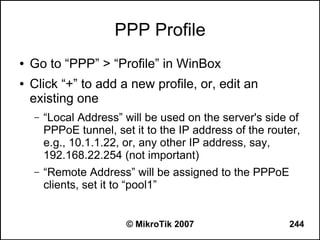 PPP Profile
●   Go to “PPP” > “Profile” in WinBox
●   Click “+” to add a new profile, or, edit an
    existing one
    –   “Local Address” will be used on the server's side of
        PPPoE tunnel, set it to the IP address of the router,
        e.g., 10.1.1.22, or, any other IP address, say,
        192.168.22.254 (not important)
    –   “Remote Address” will be assigned to the PPPoE
        clients, set it to “pool1”


                         © MikroTik 2007                  244
 