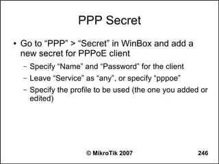PPP Secret
●   Go to “PPP” > “Secret” in WinBox and add a
    new secret for PPPoE client
    –   Specify “Name” and “Password” for the client
    –   Leave “Service” as “any”, or specify “pppoe”
    –   Specify the profile to be used (the one you added or
        edited)




                        © MikroTik 2007                  246
 