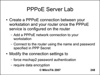 PPPoE Server Lab
●   Create a PPPoE connection between your
    workstation and your router once the PPPoE
    service is configured on the router
    –   Add a PPPoE network connection to your
        workstation
    –   Connect to the router using the name and password
        specified in PPP Secret
●   Modify the connection settings to
    –   force mschap2 password authentication
    –   require data encryption
                        © MikroTik 2007               248
 